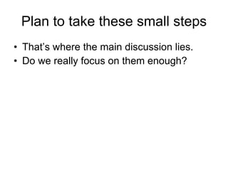 Plan to take these small steps That’s where the main discussion lies. Do we really focus on them enough? 