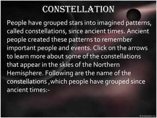 constellation People have grouped stars into imagined patterns, called constellations, since ancient times. Ancient people created these patterns to remember important people and events. Click on the arrows to learn more about some of the constellations that appear in the skies of the Northern Hemisphere. Following are the name of the constellations ,which people have grouped since ancient times:- 