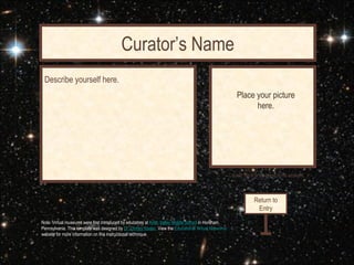 Curator’s Name
                                   Curator’s Office
 Describe yourself here.
                                                                                                           Place your picture
                                                                                                                 here.




                                                                                                       Contact me at [Your linked email address]




                                                                                                                    Return to
                                                                                                                     Entry
Note: Virtual museums were first introduced by educators at Keith Valley Middle School in Horsham,
Pennsylvania. This template was designed by Dr. Christy Keeler. View the Educational Virtual Museums
website for more information on this instructional technique.
 