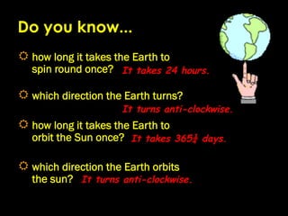 Do you know...
R  how long it takes the Earth to
   spin round once? It takes 24 hours.

R  which direction the Earth turns?
                       It turns anti-clockwise.
R  how long it takes the Earth to
   orbit the Sun once? It takes 365¼ days.

R  which direction the Earth orbits
   the sun? It turns anti-clockwise.
 