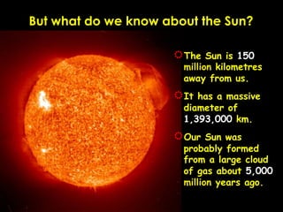 But what do we know about the Sun?

                     R The  Sun is 150
                       million kilometres
                       away from us.
                     R Ithas a massive
                       diameter of
                       1,393,000 km.
                     R Our  Sun was
                       probably formed
                       from a large cloud
                       of gas about 5,000
                       million years ago.
 