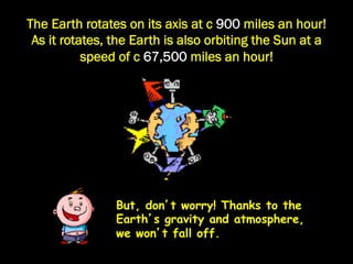 The Earth rotates on its axis at c 900 miles an hour!
 As it rotates, the Earth is also orbiting the Sun at a
           speed of c 67,500 miles an hour!




                But, don’t worry! Thanks to the
                Earth’s gravity and atmosphere,
                we won’t fall off.
 