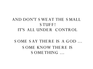 AND DON'T SWEAT THE SMALL STUFF!  IT'S ALL UNDER  CONTROL                SOME SAY THERE IS A GOD … SOME KNOW THERE IS SOMETHING …   
