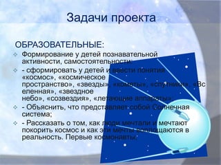 Задачи проекта
ОБРАЗОВАТЕЛЬНЫЕ:






Формирование у детей познавательной
активности, самостоятельности:
- сформировать у детей и ввести понятия
«космос», «космическое
пространство», «звезды», «кометы», «спутники», «Вс
еленная», «звездное
небо», «созвездия», «летающие аппараты»;
- Объяснить, что представляет собой Солнечная
система;
- Рассказать о том, как люди мечтали и мечтают
покорить космос и как эти мечты воплощаются в
реальность. Первые космонавты;

 