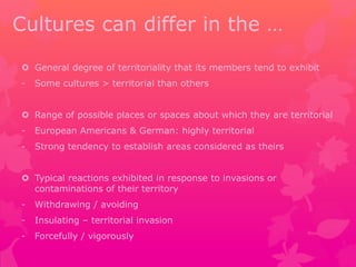 Cultures can differ in the … 
 General degree of territoriality that its members tend to exhibit 
- Some cultures > territorial than others 
 Range of possible places or spaces about which they are territorial 
- European Americans & German: highly territorial 
- Strong tendency to establish areas considered as theirs 
 Typical reactions exhibited in response to invasions or 
contaminations of their territory 
- Withdrawing / avoiding 
- Insulating – territorial invasion 
- Forcefully / vigorously 
 