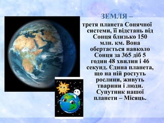 ЗЕМЛЯ –
третя планета Сонячної
системи, її відстань від
Сонця близько 150
млн. км. Вона
обертається навколо
Сонця за 365 діб 5
годин 48 хвилин і 46
секунд. Єдина планета,
що на ній ростуть
рослини, живуть
тварини і люди.
Супутник нашої
планети – Місяць.
 