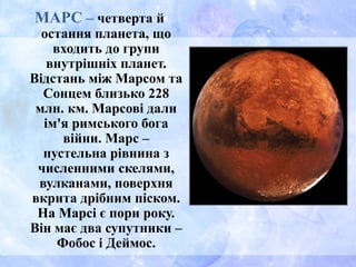 МАРС – четверта й
остання планета, що
входить до групи
внутрішніх планет.
Відстань між Марсом та
Сонцем близько 228
млн. км. Марсові дали
ім'я римського бога
війни. Марс –
пустельна рівнина з
численними скелями,
вулканами, поверхня
вкрита дрібним піском.
На Марсі є пори року.
Він має два супутники –
Фобос і Деймос.
 