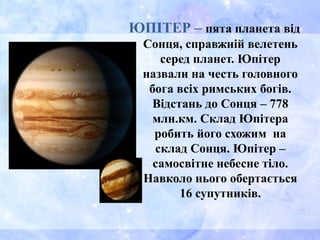 ЮПІТЕР – пята планета від
Сонця, справжній велетень
серед планет. Юпітер
назвали на честь головного
бога всіх римських богів.
Відстань до Сонця – 778
млн.км. Склад Юпітера
робить його схожим на
склад Сонця. Юпітер –
самосвітне небесне тіло.
Навколо нього обертається
16 супутників.
 