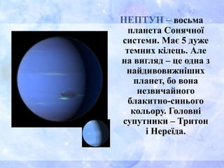 НЕПТУН – восьма
планета Сонячної
системи. Має 5 дуже
темних кілець. Але
на вигляд – це одна з
найдивовижніших
планет, бо вона
незвичайного
блакитно-синього
кольору. Головні
супутники – Тритон
і Нереїда.
 