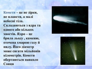 Комети – це не зірки,
не планети, а малі
небесні тіла.
Складаються з ядра та
одного або кількох
хвостів. Ядро – це
брила льоду , каменю,
оточена хмарою газу й
пилу. Його діаметр
може сягати мільйонів
кілометрів. Комети
обертаються навколо
Сонця
 