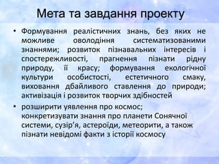 • Формування реалістичних знань, без яких не
можливе оволодіння систематизованими
знаннями; розвиток пізнавальних інтересів і
спостережливості, прагнення пізнати рідну
природу, її красу; формування екологічної
культури особистості, естетичного смаку,
виховання дбайливого ставлення до природи;
активізація і розвиток творчих здібностей
• розширити уявлення про космос;
конкретизувати знання про планети Сонячної
системи, сузір’я, астероїди, метеорити, а також
пізнати невідомі факти з історії космосу
Мета та завдання проекту
 