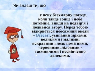 у ясну безхмарну погоду,
коли зайде сонце і небо
потемніє, вийди на подвір'я і
подивися вгору. Перед тобою
відкриється неосяжний океан
– Всесвіт, усипаний зірками:
великими і малими,
яскравими і ледь помітними,
червоними, ліловими -
таємничими і нескінченно
далекими.
Чи знаєш ти, що
 