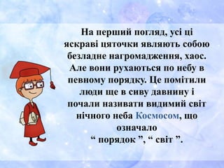 На перший погляд, усі ці
яскраві цяточки являють собою
безладне нагромадження, хаос.
Але вони рухаються по небу в
певному порядку. Це помітили
люди ще в сиву давнину і
почали називати видимий світ
нічного неба Космосом, що
означало
“ порядок ”, “ світ ”.
 