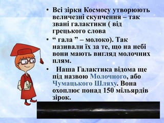 • Всі зірки Космосу утворюють
величезні скупчення – так
звані галактики ( від
грецького слова
• “ гала ” – молоко). Так
називали їх за те, що на небі
вони мають вигляд молочних
плям.
• Наша Галактика відома ще
під назвою Молочного, або
Чумацького Шляху. Вона
охоплює понад 150 мільярдів
зірок.
 