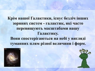 Крім нашої Галактики, існує безліч інших
зоряних систем - галактик, які часто
перевищують масштабами нашу
Галактику.
Вони спостерігаються на небі у вигляді
туманних плям різної величини і форм.
 