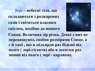 Зорі – небесні тіла, що
складаються з розжарених
газів і світяться власним
світлом, подібно до нашого
Сонця. Величина зір різна. Деякі з них не
перевищують своїми розмірами Сонце, а
є й такі , що в мільярди раз більші від
нього ( зорі-гіганти) або в десятки раз
менші від нього ( зорі - карлики).
 