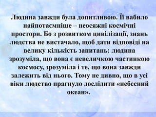 Людина завжди була допитливою. Її вабило
найпотаємніше – неосяжні космічні
простори. Бо з розвитком цивілізації, знань
людства не вистачало, щоб дати відповіді на
велику кількість запитань: людина
зрозуміла, що вона є невеличкою частинкою
космосу, зрозуміла і те, що вона завжди
залежить від нього. Тому не дивно, що в усі
віки людство прагнуло дослідити «небесний
океан».
 