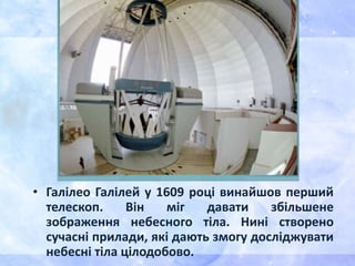 • Галілео Галілей у 1609 році винайшов перший
телескоп. Він міг давати збільшене
зображення небесного тіла. Нині створено
сучасні прилади, які дають змогу досліджувати
небесні тіла цілодобово.
 