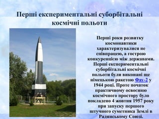 Перші експериментальні суборбітальні
космічні польоти
Перші роки розвитку
космонавтики
характеризувалися не
співпрацею, а гострою
конкуренцією між державами.
Перші експериментальні
суборбітальні космічні
польоти були виконані ще
німецькою ракетою Фау-2 у
1944 році. Проте початок
практичному освоєнню
космічного простору було
покладено 4 жовтня 1957 року
при запуску першого
штучного суметника Землі в
Радянському Союзі.
 