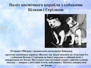 Політ космічного корабля з собаками
Білкою і Стрілкою
19 серпня 1960 року з радянського космодрому Байконур
прототип космічного корабля «Восток» (на Заході відомого як «Спутник-5»)
з собаками Білкою і Стрілкою на борту вирушив в добовий політ з
поверненням на Землю. Наступного дня спусковий апарат здійснив планову
посадку — вперше у світі живі істоти, побувавши у Космосі, повернулися
на Землю.
 