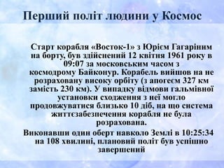 Перший політ людини у Космос
Старт корабля «Восток-1» з Юрієм Гагаріним
на борту, був здійснений 12 квітня 1961 року в
09:07 за московським часом з
космодрому Байконур. Корабель вийшов на не
розраховану високу орбіту (з апогеєм 327 км
замість 230 км). У випадку відмови гальмівної
установки сходження з неї могло
продовжуватися близько 10 діб, на що система
життєзабезпечення корабля не була
розрахована.
Виконавши один оберт навколо Землі в 10:25:34
на 108 хвилині, плановий політ був успішно
завершений
 