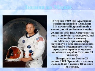 Людина на Місяці
16 червня 1969 Ніл Армстронг –
командир корабля «Аполлон-
11» почав свій другий політ у
космос, який увійшов в історію.
20 липня 1969 Ніл Армстронг на
очах мільйонів телеглядачів, які
спостерігали висадку
на Місяць у прямому ефірі,
зістрибнув з останньої сходинки
місячного посадкового модуля.
Армстронг провів за межами
космічного корабля 2 години 21
хвилину.
Повернувся на Землю 24
липня 1969. Тривалість польоту
склала 8 діб 3 години 18 хвилин
35 секунд.
 