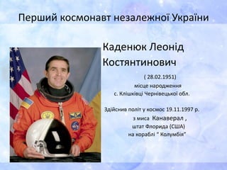 Перший космонавт незалежної України
Каденюк Леонід
Костянтинович
( 28.02.1951)
місце народження
с. Клішківці Чернівецької обл.
Здійснив політ у космос 19.11.1997 р.
з миса Канаверал ,
штат Флорида (США)
на кораблі “ Колумбія”
 