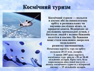 Космічний туризм — польоти
в космос або на навколоземну
орбіту в розважальних чи
науково-дослідних цілях, за
приватні кошти. Відповідно до
досліджень громадської думки, у
багатьох людей є велике бажання
полетіти в космос. Це бажання
може стати важливим джерелом
подальшого
розвитку космонавтики.
Початкова вартість туру на орбіту
складала 20-23 млн. доларів.
З липня 2007 року вартість
космічного туру зросла з 20 до 30-40
мільйонів доларів. Крім того, була
оприлюднена ціна нової послуги —
виходу космічного туриста у відкритий
космос — 15 мільйонів доларів.
Космічний туризм
 