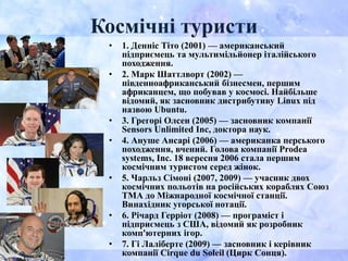 Космічні туристи
• 1. Денніс Тіто (2001) — американський
підприємець та мультимільйонер італійського
походження.
• 2. Марк Шаттлворт (2002) —
південноафриканський бізнесмен, першим
африканцем, що побував у космосі. Найбільше
відомий, як засновник дистрибутиву Linux під
назвою Ubuntu.
• 3. Грегорі Олсен (2005) — засновник компанії
Sensors Unlimited Inc, доктора наук.
• 4. Ануше Ансарі (2006) — американка перського
походження, вчений. Голова компанії Prodea
systems, Inc. 18 вересня 2006 стала першим
космічним туристом серед жінок.
• 5. Чарльз Сімоні (2007, 2009) — учасник двох
космічних польотів на російських кораблях Союз
ТМА до Міжнародної космічної станції.
Винахідник угорської нотації.
• 6. Річард Герріот (2008) — програміст і
підприємець з США, відомий як розробник
комп'ютерних ігор.
• 7. Гі Лаліберте (2009) — засновник і керівник
компанії Cirque du Soleil (Цирк Сонця).
 