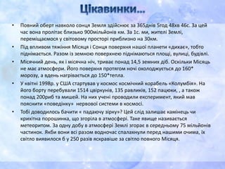 • Повний оберт навколо сонця Земля здійснює за 365днів 5год 48хв 46с. За цей
час вона пролітає близько 900мільйонів км. За 1с. ми, жителі Землі,
переміщаємося у світовому просторі приблизно на 30км.
• Під впливом тяжіння Місяця і Сонця поверхня нашої планети «дихає», тобто
піднімається. Разом із земною поверхнею піднімаються площі, вулиці, будівлі.
• Місячний день, як і місячна ніч, триває понад 14,5 земних діб. Оскільки Місяць
не має атмосфери. Його поверхня протягом ночі охолоджується до 160*
морозу, а вдень нагрівається до 150*тепла.
• У квітні 1998р. у США стартував у космос космічний корабель «Колумбія». На
його борту перебували 1514 цвіркунів, 135 равликів, 152 пацюки, , а також
понад 200риб та мишей. На них учені проводили експеримент, який мав
пояснити «поведінку» нервової системи в космосі.
• Тобі доводилось бачити « падаючу зірку»? Цей слід залишає камінець чи
крихітна порошинка, що згоріла в атмосфері. Таке явище називається
метеоритом. За одну добу в атмосфері Землі згорає в середньому 75 мільйонів
частинок. Якби вони всі разом водночас спалахнули перед нашими очима, їх
світло виявилося б у 250 разів яскравіше за світло повного Місяця.
 
