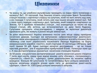 • Чи знаєш ти, що улюблені мультфільми приходять на екран твого телевізора з
космосу? Як?.. От послухай. Над Землею літають супутники Землі. Телевізійна
станція посилає « картинку» спершу на супутник, який тої миті летить над нею,
а він передає її супутнику, який летить уже над іншим місцем земної кулі. Той
у свою чергу передає «картинку» далі, третьому, який повертає «картинку» на
Землю. Тут її приймає телевізійна станція , яка знаходиться за тисячі км від
першої станції, або антена, що встановлюється на даху твого будинку.
Супутники працюють чітко,злагоджено, і завдяки їм мультики дивляться
одночасно діти, які живуть в різних місцях земної кулі.
• За роки незалежності Україна впевнено посіла своє місце серед провідних
космічних держав. Сьогодні ми випускаємо найрізноманітніші ракетоносії.
Чудовим явом міжнародного співробітництва в освоєнні всесвіту,пізнанні його
таємниць став політ українського космонавта Леоніда Каденюка на борту
американського корабля «Шаттл», який стартував 19 листопада 1997року. Цей
політ тривав 16 діб. Адже сьогодні космічні дослідження - це не тільки
престиж держави , але й надзвичайно прибутковий бізнес. Потенціал поки що
є. А наш Дніпропетровськ вважається космічною столицею України.
• За 50 років спеціалістами Дніпрпетровської ракето-космічної школи створено
7 типів ракт-носіїв, серед яких відомі всьому світу «Космос», «Інтеркосмос»,
«Циклон-2», «Зеніт-3», «Дніпро». Цими ракетоносіями на космічні орбіти
виведено близько 40 супутників 72 типівУ2010році було успішно виконано 3
запуски космічних апаратів різних країн світу за допомогою ракет-носіїв
«Дніпро», «Зеніт-3». У2011році успішно виконано 6 запусків.
 