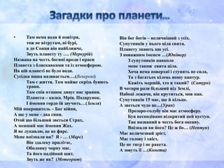 • Там нема води й повітря,
тож не вітрутам, ні бурі,
а до Сонця він найближче,
Звуть планету ту …. (Меркурій)
Названа на честь богині вроди і краси
Планета з блискавками та із атмосферою.
На цій планеті не було води.
Сусідка наша називається….(Венерою)
Там є життя. Там майже скрізь буяють
трави.
Там спів пташок дивує нас зрання.
Планета – казка. Мрія. Подарунок.
І ймення гордо їй звучить…(Земля)
Мій покровитель – Бог війни,
А ще у мене - два сини.
Отой що більший зветься Страх,
А менший має ймення Жах.
Я не лукавлю, це не фарс.
Мене впізнали ви? Я - … (Марс)
Він здалеку прилітає,
Оболонку чорну має.
Та його надійний щит.
Звуть же як? (Метеорит)
Він бог богів – величніший з усіх.
Супутників у нього ціла свита.
Планету знають цю усі.
З поважним іменем …(Юпітер)
З супутників навколо
мене також свита ціла.
Хоча нема поверхні і ступить не сила,
Та з багатьох кілець ношу каптур.
Кажіть мерщій, хто я такий? (Сатурн)
В чотири рази більший від Землі,
Набоці лежачи, він крутиться, мов пан.
Супутників 15 має, ще й кільце.
А зветься чудо це…(Уран)
Прозоро-голубу він має атмосферу.
Був несподівано відкритий цей пустун.
Так названий в честь бога океану.
Впізнали ви його? Це ж бо… (Нептун)
Має величезний зріст,
Має голову і хвіст,
Це не тигр і не ракета.
А зовуть її …(Комета)
 
