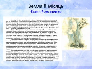 Земля й Місяць
Євген Романенко
Місяць до нестями був закоханий у Землю. Тому завжди знаходився неподалік від
неї. Він літав навколо вдень і вночі. Удень Місяць виглядав, як таємничий круглий острів у
блакитному просторі небесного океану. Здавалося, що він трохи соромиться своєї самотності.
Бо іноді тільки на половину з’являвся у небі. Вночі Місяць був вже не один. Його розважали
зірки, котрі виконували свій танець нескінченної пригоди коло нього. Але ні лагідна
пухнаста ковдра білих хмар вдень, ні компанійські хороводи зірок вночі не привертали такої
уваги у Місяця, як файна кругляста Земля.
«Чому ця Блакитна планета ніяк не звертає на мене уваги?», – завжди питав себе
закоханий Місяць. «Мабуть вона постійно повертається до мене спиною, коли я роблю
наступне коло навкруги неї, і не бачить мене. Зірки казали, що Земля теж крутиться, але
тільки навколо себе. Вона красуня. Напевно бажає показати усі свої круглясті боки». «Земле,
Земле, моя кохана плането!», – гукав їй Місяць – «Чому не розмовляєш зі мною? Ти можеш
говорити до мене, не повертаючись обличчям, – я не ображусь. Ти тільки скажи, що теж мене
кохаєш, щоб мені було не так сумно кружляти навколо тебе».
Але якби Земля могла відповісти Місяцю, своєму коханому супутникові життя! Якби
можна було щось казати, вона залюбки розповіла би своєму другові Місяцю, як їй добре, коли
він поряд. З яким нетерпінням вона чекає, коли прийде новий день чи ніч, щоб мати змогу
знову зазирнути у закохане обличчя свого супутника. Земля навіть відчувала тепло, яке
надходило від Місяця. А всі знають, що на Місяці холодно і в нього немає обличчя! Але ж
кохання допомагає нам мріяти та вигадувати і відчувати тепло у душі й кохане обличчя у
нашому серці. Так мріяла і Земля – Блакитна планета! Якби тільки вона могла відповісти
Місяцю!…
«Місяцю, мій коханий! Доле моя! Мій улюблений супутнику! Як би я хотіла сказати
тобі ці слова у голос!…», – ось, про що зараз думала Земля. Тільки не могла вона нічого
вимовити. Бо ж від кожного її слова на поверхні землі можуть виникати землетруси. Кожен її
відгук до Місяця буде лихом для людей на всій планеті. А всі люди є дітьми Землі, яких вона
теж дуже любить. І вона ніколи не приведе лихо на своїх маленьких улюбленців. Тільки іноді,
коли Земля не витримує і кличе свого вірного друга Місяця, на її поверхні відбуваються
маленькі землетруси, від яких страждають люди. Отже Землі тільки і залишається, що тяжко
позіхати, та продовжувати нестримно кохати свого супутника у повній тиші.
 