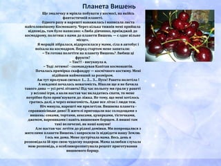 Планета Вишень
Ще змалечку я мріяла побувати у космосі, на якійсь
фантастичній планеті.
Одного разу я нарешті наважилась і написала листа
найголовнішому Космонавту. Через кілька тижнів мені прийшла
відповідь, там було написано: «Люба дівчинко, приїжджай до
космодрому, полетиш з нами до планети Вишень — є одне вільне
місце».
Я мерщій зібралася, відпросилася у мами, сіла в автобус і
поїхала на космодром. Перед стартом мене запитали:
– Ти готова полетіти на планету Вишень? Любиш ці
фрукти?
– Так!!! - вигукнула я.
– Тоді летимо! - скомандував Капітан космонавтів.
Почалась примірка скафандру — космічного костюму. Мені
підійшов найменший за розміром.
Аж тут пролунав сигнал: 1... 2... 3... Пуск! Ракета полетіла !
А невдовзі почалась невагомість. Ніколи ще я не бачила
такого дива — усі речі літають! Під час польоту ми грали у ракеті
у всілякі ігри, а коли настав час вкладатись спати, то мене
потрібно було прив'язувати до ліжка. Не тому, що мені хотілось
гратись далі, а через невагомість. Адже все літає і люди теж.
Ніч минула, нарешті ми прилетіли. Вишнева планета -
справжнісіньке диво! Її жителі пригощали нас солодощами з
вишень: соками, тортами, кексами, цукерками, тістечками,
джемом, варениками і навіть вишневим борщем. А вишні там
такі величезні, як наші кавуни!
Але настав час летіти до рідної домівки. Ми попрощалися з
жителями планети Вишень і запросили їх відвідати нашу Землю.
І ось ми дома. Мене зустрічала мама. Весь день я
розповідала їй про свою чудесну подорож. Мама залюбки слухала
мою розповідь, а особливорозпитувала рецепт приготування
вишневого борщу.
 