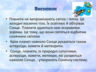 • Планети не випромінюють світла і тепла. Це
холодні космічні тіла. Їх освітлює й обігріває
Сонце. Планети здаються нам яскравими
зорями. Це тому, що вони світяться відбитим
сонячним світлом
• Крім планет навколо Сонця рухаються також
астероїди, комети й метеорити.
• Сонце, планети, їх природні супутники,
астероїди, комети, метеори, які рухаються
навколо Сонця, - утворюють Сонячну систему.
 