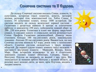 До складу Сонячної системи входить Сонце, планети, їх
супутники, астероїди (малі планети), комети, метеорні
потоки, метеорні тіла, міжпланетний газ. Тобто Сонце, 9
планет, 34 супутники планет, понад 1600 астероїдів. Ця
система входить до складу величезної зоряної системи -
Галактики і рухається навколо її центра за еліптичною
орбітою зі швидкістю 250 км/с, здійснюючи повний оберт за
200...250 млн.років. Галактика в плані має форму закрученої
спіралі, в середині одного зі спіральних витків розміщується
Сонце. Профіль Галактики дископодібний. Діаметр диска
становить близько 100 тис.світлових років, максимальна
товщина - близько 20 тис.світлових років. Вважається, що вся
Сонячна система виникла 4,5 млрд. років тому з газопилової
області. Сонячна система складається з трьох великих
областей. До першої (групи планет земного типу) належать 4
кам’янисті внутрішні планети – Меркурій, Венера, Земля,
Марс. Пояс астероїдів відмежовує їх від 4 гігантських
зовнішніх газових планет (Юпітера, Сатурна, Урану і
Нептуна). Плутон не належить до жодної з цих груп. Він
знаходиться за межами орбіти Нептуна у великій області, де
розсіяні малі холодні світи, до яких, крім Плутона, входять і
льодяні комети.
• .
 