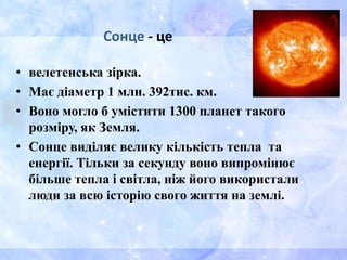 Сонце - це
• велетенська зірка.
• Має діаметр 1 млн. 392тис. км.
• Воно могло б умістити 1300 планет такого
розміру, як Земля.
• Сонце виділяє велику кількість тепла та
енергії. Тільки за секунду воно випромінює
більше тепла і світла, ніж його використали
люди за всю історію свого життя на землі.
 