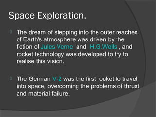 Space Exploration.
 The dream of stepping into the outer reaches
of Earth's atmosphere was driven by the
fiction of Jules Verne and H.G.Wells , and
rocket technology was developed to try to
realise this vision.
 The German V-2 was the first rocket to travel
into space, overcoming the problems of thrust
and material failure.
 