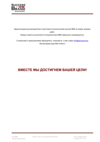 (c) SBM Вместе мы достигнем Вашей цели! www.sbmgroup.biz
info@sbmgroup.biz +7 (499) 677 14 81
Демонстрационный материал был подготовлен консалтинговой группой SBM на правах примера
работ.
Каждые проекты выполняются специалистами SBM совершенно индивидуально.
С вопросами и предложениями обращайтесь, пожалуйста, к нам в офис info@sbmgroup.biz
Всегда будем рады Вам помочь!
ВМЕСТЕ МЫ ДОСТИГНЕМ ВАШЕЙ ЦЕЛИ!
