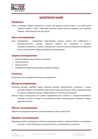 (c) SBM Вместе мы достигнем Вашей цели! www.sbmgroup.biz
info@sbmgroup.biz +7 (499) 677 14 81
ЦЕЛЕПОЛАГАНИЕ
Проблема
Пиво от компании Пивраль находиться на рынке уже довольно долгое время, но ее доля рынка
стабильно низкая – 0,02%. Необходимо выяснить какую стратегию применить для компании
Пивраль, чтобы увеличить ее удел рынка.
Цель исследования
Цель исследования – посредством сопоставления анализа отрасли (его стабильности и
привлекательности), анализа компании Пивраль (ее положение в отрасли,
конкурентоспособность, стойкость и возможности в данной отрасли) определить оптимальный
вектор стратегического развития предприятия в дальнейшем.
Задачи исследования
Выбор критериев оценки отрасли и компании.
Оценка компании.
Оценка отрасли.
Определение приоритетов в развитии компании Пивраль.
Гипотеза
На данном этапе исследования гипотезы не выдвигаются.
Метод исследования
Основным методом подобных оценок является матрица стратегического положения и оценки
действий (SPACE). Метод SPACE представляет собой комплексный подход, предназначенный
для диагностирования ситуации и выбора варианта стратегии для компаний.
Данный метод используется для оценки привлекательности бизнеса и конкурентоспособности
компании на рынке и основан на построении матрицы стратегического положения и оценки
действий компании.
Объект исследования
Объектом исследования является компания Пивраль и пивная отрасль РФ.
Предмет исследования
Предметом данного исследования является конкурентоспособность компании Пивраль, ее положение
на рынке, а также сложившаяся ситуации на рынке, его финансовые показатели.