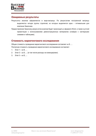 (c) SBM Вместе мы достигнем Вашей цели! www.sbmgroup.biz
info@sbmgroup.biz +7 (499) 677 14 81
Ожидаемые результаты
Результаты анализа оформляются в виде матрицы. По результатам построенной матрицы
выделяются четыре группы стратегий, из которых выделяется одна – оптимальная для
компании Заказчика.
Предоставление Заказчику результатов анализа будет происходить в формате Word, а также в устной
презентации с использованием демонстрационных материалов (слайдов с наглядными
схемами и таблицами).
Стоимость маркетингового исследования
Общая стоимость проведения маркетингового исследования составляет us $…..
Поэтапная стоимость проведения маркетингового исследования составляет:
1. Этап 1 – us $…..
2. Этап 2 – us $….. (в том числе расходы на командировки).
3. Этап 3 – us $…..