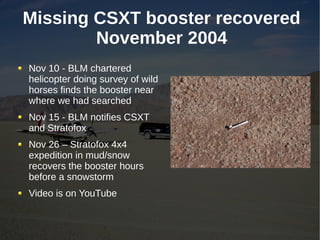 Missing CSXT booster recovered
        November 2004
Nov 10 - BLM chartered
helicopter doing survey of wild
horses finds the booster near
where we had searched
Nov 15 - BLM notifies CSXT
and Stratofox
Nov 26 – Stratofox 4x4
expedition in mud/snow
recovers the booster hours
before a snowstorm
Video is on YouTube
 