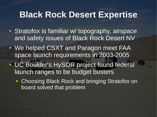 Black Rock Desert Expertise
Stratofox is familiar w/ topography, airspace
and safety issues of Black Rock Desert NV
We helped CSXT and Paragon meet FAA
space launch requirements in 2003-2005
UC Boulder's HySOR project found federal
launch ranges to be budget busters
  Choosing Black Rock and bringing Stratofox on
  board solved that problem
 