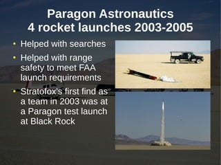 Paragon Astronautics
  4 rocket launches 2003-2005
Helped with searches
Helped with range
safety to meet FAA
launch requirements
Stratofox's first find as
a team in 2003 was at
a Paragon test launch
at Black Rock
 