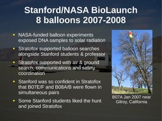 Stanford/NASA BioLaunch
     8 balloons 2007-2008
NASA-funded balloon experiments
exposed DNA samples to solar radiation
Stratofox supported balloon searches
alongside Stanford students & professor
Stratofox supported with air & ground
search, communications and safety
coordination
Stanford was so confident in Stratofox
that B07E/F and B08A/B were flown in
simultaneous pairs
                                          B07A Jan 2007 near
Some Stanford students liked the hunt      Gilroy, California
and joined Stratofox
 