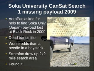 Soka University CanSat Search
   1 missing payload 2009
AeroPac asked for
help to find Soka Univ
(Japan) payload lost
at Black Rock in 2009
Dead transmitter
Worse odds than a
needle in a haystack
Stratofox drew up 2x2
mile search area
Found it!
 