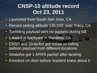CNSP-10 altitude record
         Oct 23, 2011
Launched from South San Jose, CA
Record setting altitude 136,545' over Tracy, CA
Tumbling payload sent no packets during fall
Landed in backyard in Manteca, CA
CNSP and Stratofox got visual on falling
balloon payload from different locations
Stratofox got 1 APRS packet after landing
Knocked on door before resident knew about it
 
