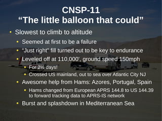CNSP-11
 “The little balloon that could”
Slowest to climb to altitude
  Seemed at first to be a failure
  “Just right” fill turned out to be key to endurance
  Leveled off at 110,000', ground speed 150mph
     For 2½ days!
     Crossed US mainland, out to sea over Atlantic City NJ
  Awesome help from Hams: Azores, Portugal, Spain
     Hams changed from European APRS 144.8 to US 144.39
     to forward tracking data to APRS-IS network
  Burst and splashdown in Mediterranean Sea
 