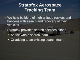 Stratofox Aerospace
          Tracking Team
We help builders of high-altitude rockets and
balloons with search and recovery of their
vehicles
Stratofox provides search services either
  As the whole search team
  Or adding to an existing search team
 
