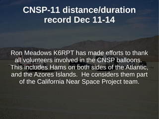 CNSP-11 distance/duration
       record Dec 11-14


Ron Meadows K6RPT has made efforts to thank
 all volunteers involved in the CNSP balloons.
This includes Hams on both sides of the Atlantic,
and the Azores Islands. He considers them part
   of the California Near Space Project team.
 